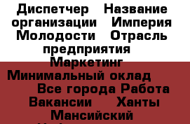 Диспетчер › Название организации ­ Империя Молодости › Отрасль предприятия ­ Маркетинг › Минимальный оклад ­ 15 000 - Все города Работа » Вакансии   . Ханты-Мансийский,Нефтеюганск г.